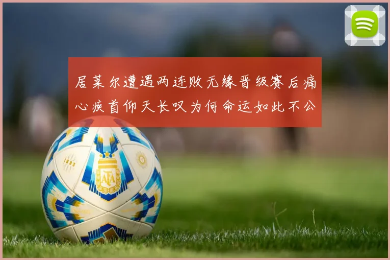 居莱尔遭遇两连败无缘晋级赛后痛心疾首仰天长叹为何命运如此不公