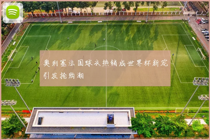 奥利塞法国球衣热销成世界杯新宠引发抢购潮