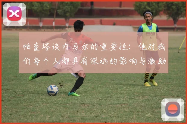帕奎塔谈内马尔的重要性：他对我们每个人都具有深远的影响与激励