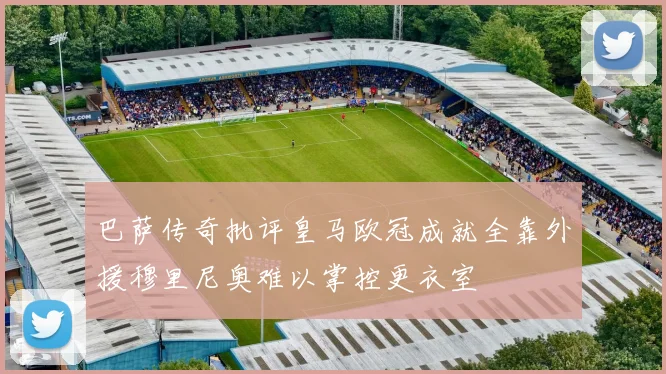 巴萨传奇批评皇马欧冠成就全靠外援穆里尼奥难以掌控更衣室
