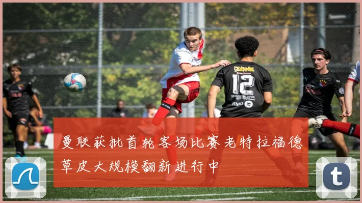 曼联获批首轮客场比赛老特拉福德草皮大规模翻新进行中
