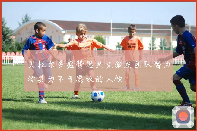 贝拉尔多盛赞恩里克激发团队潜力称其为不可思议的人物