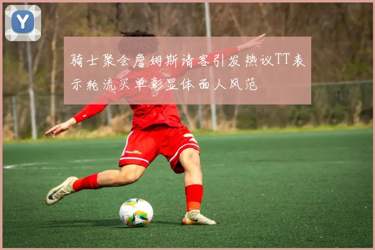 骑士聚会詹姆斯请客引发热议TT表示轮流买单彰显体面人风范