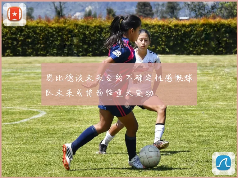 恩比德谈未来合约不确定性感慨球队未来或将面临重大变动