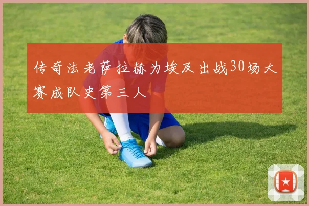 传奇法老萨拉赫为埃及出战30场大赛成队史第三人