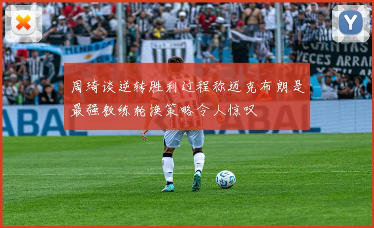 周琦谈逆转胜利过程称迈克布朗是最强教练轮换策略令人惊叹