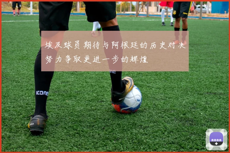 埃及球员期待与阿根廷的历史对决努力争取更进一步的辉煌