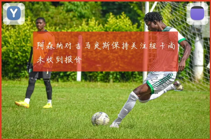 阿森纳对吉马良斯保持关注纽卡尚未收到报价
