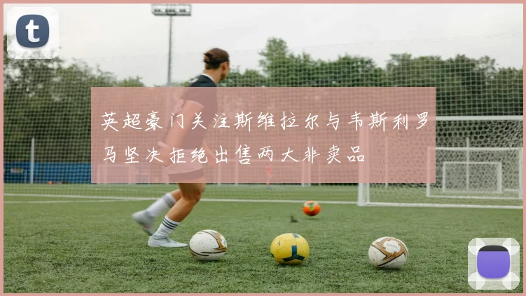 英超豪门关注斯维拉尔与韦斯利罗马坚决拒绝出售两大非卖品