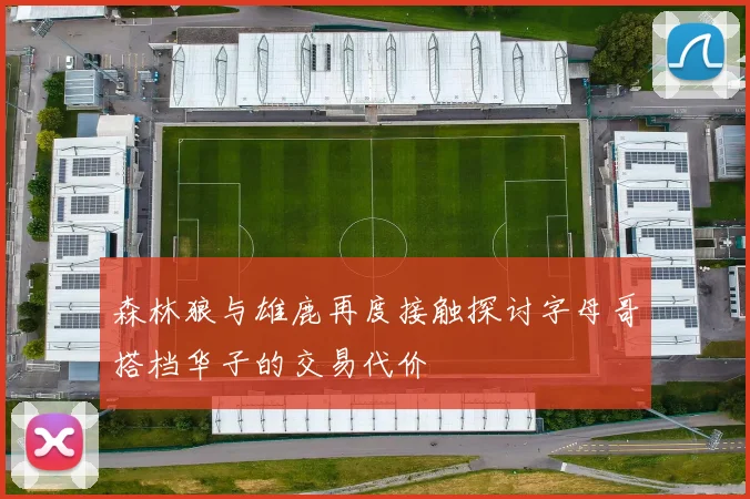 森林狼与雄鹿再度接触探讨字母哥搭档华子的交易代价