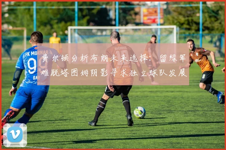 费尔顿分析布朗未来选择：留绿军难脱塔图姆阴影寻求独立球队发展