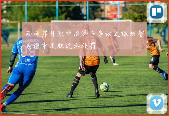 西海岸计划申诉泽卡争议进球郑智或遭中足联追加处罚