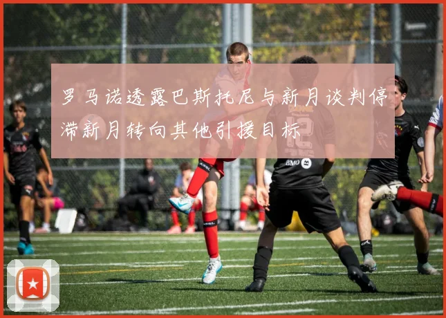 罗马诺透露巴斯托尼与新月谈判停滞新月转向其他引援目标